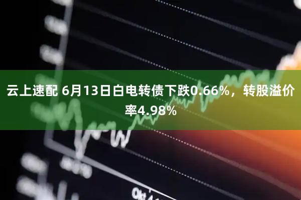 云上速配 6月13日白电转债下跌0.66%，转股溢价率4.98%