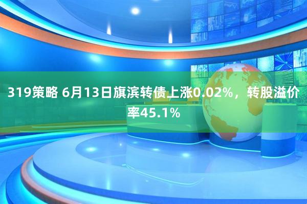 319策略 6月13日旗滨转债上涨0.02%，转股溢价率45.1%