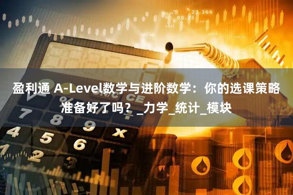 盈利通 A-Level数学与进阶数学：你的选课策略准备好了吗？_力学_统计_模块