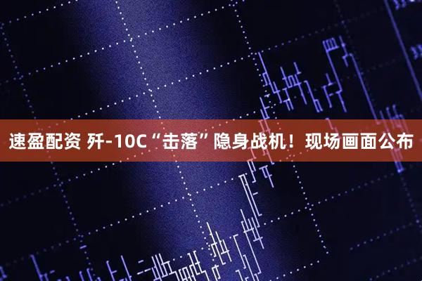 速盈配资 歼-10C“击落”隐身战机！现场画面公布