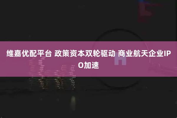 维嘉优配平台 政策资本双轮驱动 商业航天企业IPO加速